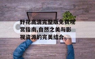 野花高清完整版免费观赏指南,自然之美与影视资源的完美结合