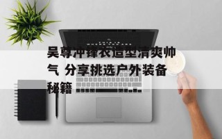 吴尊冲锋衣造型清爽帅气 分享挑选户外装备秘籍