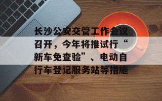 长沙公安交管工作会议召开，今年将推试行“新车免查验”、电动自行车登记服务站等措施