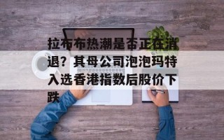 拉布布热潮是否正在消退？其母公司泡泡玛特入选香港指数后股价下跌