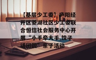【基层少工委】庐阳经开区菱湖社区少工委联合恒信社会服务中心开展“小手牵大手 饺子话团圆”亲子活动