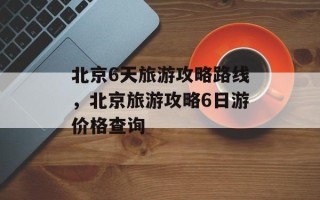 北京6天旅游攻略路线，北京旅游攻略6日游价格查询