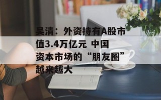 吴清：外资持有A股市值3.4万亿元 中国资本市场的“朋友圈”越来越大