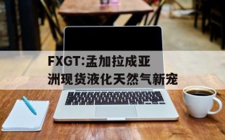 FXGT:孟加拉成亚洲现货液化天然气新宠