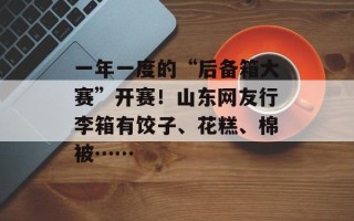 一年一度的“后备箱大赛”开赛！山东网友行李箱有饺子、花糕、棉被……