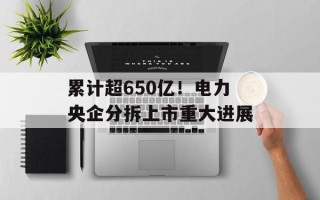 累计超650亿！电力央企分拆上市重大进展