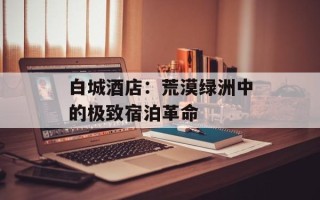 白城酒店：荒漠绿洲中的极致宿泊革命