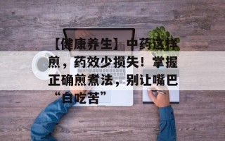 【健康养生】中药这样煎，药效少损失！掌握正确煎煮法，别让嘴巴“白吃苦”