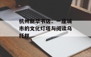 杭州新华书店：一座城市的文化灯塔与阅读乌托邦