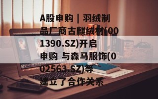 A股申购 | 羽绒制品厂商古麒绒材(001390.SZ)开启申购 与森马服饰(002563.SZ)等建立了合作关系