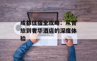 成都住宿全攻略：从青旅到奢华酒店的深度体验