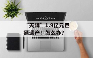 “天降”1.9亿元巨额遗产！怎么办？