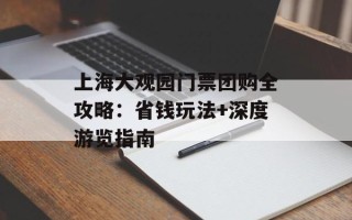 上海大观园门票团购全攻略：省钱玩法+深度游览指南