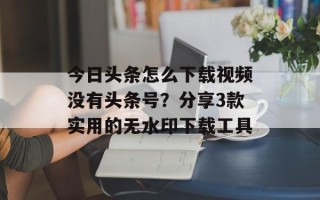 今日头条怎么下载视频没有头条号？分享3款实用的无水印下载工具