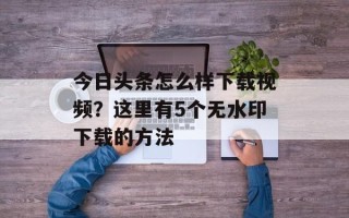 今日头条怎么样下载视频？这里有5个无水印下载的方法