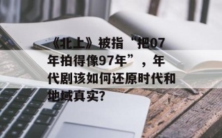 《北上》被指“把07年拍得像97年”，年代剧该如何还原时代和地域真实？