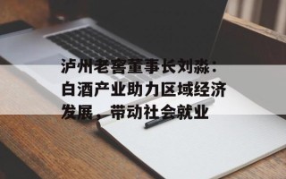 泸州老窖董事长刘淼：白酒产业助力区域经济发展，带动社会就业