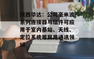 陕西华达：公司毫米波系列连接器与组件可应用于室内基站、天线、定位系统等民用通讯领域