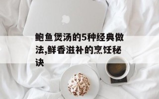 鲍鱼煲汤的5种经典做法,鲜香滋补的烹饪秘诀