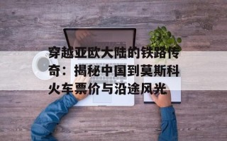 穿越亚欧大陆的铁路传奇：揭秘中国到莫斯科火车票价与沿途风光