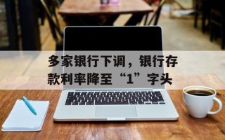 多家银行下调，银行存款利率降至“1”字头