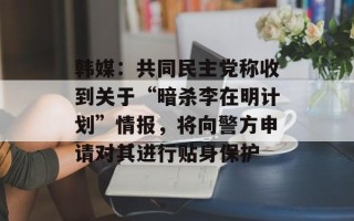 韩媒：共同民主党称收到关于“暗杀李在明计划”情报，将向警方申请对其进行贴身保护