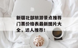 新疆北部旅游景点推荐门票价格表最新图片大全，达人推荐！