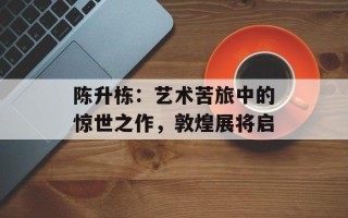 陈升栋：艺术苦旅中的惊世之作，敦煌展将启