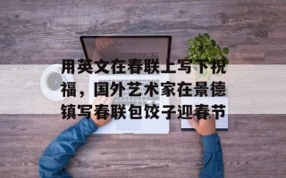 用英文在春联上写下祝福，国外艺术家在景德镇写春联包饺子迎春节