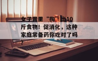 女子胃里“掏”出10斤食物！促消化，这种家庭常备药你吃对了吗？