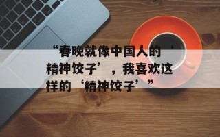 “春晚就像中国人的‘精神饺子’，我喜欢这样的‘精神饺子’”