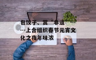包饺子、赏“非遗”……上合组织春节元宵文化之夜年味浓