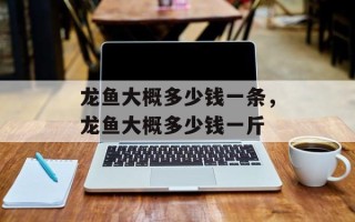 龙鱼大概多少钱一条，龙鱼大概多少钱一斤