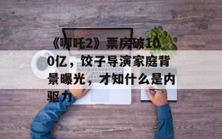 《哪吒2》票房破100亿，饺子导演家庭背景曝光，才知什么是内驱力