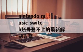 nintendo music switch账号登不上的最新解决方案