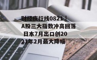 财经夜行线0821｜A股三大指数冲高回落 日本7月出口创2021年2月最大降幅
