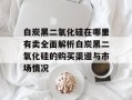 白炭黑二氧化硅在哪里有卖全面解析白炭黑二氧化硅的购买渠道与市场情况
