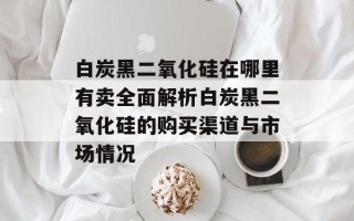 白炭黑二氧化硅在哪里有卖全面解析白炭黑二氧化硅的购买渠道与市场情况