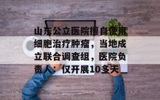 山东公立医院擅自使用细胞治疗肿瘤，当地成立联合调查组，医院负责人：仅开展10多天