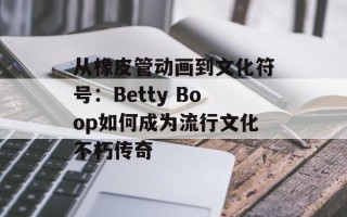 从橡皮管动画到文化符号：Betty Boop如何成为流行文化不朽传奇