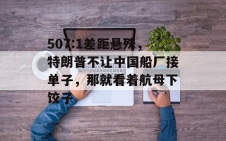 507:1差距悬殊，特朗普不让中国船厂接单子，那就看着航母下饺子
