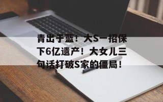 青出于蓝！大S一招保下6亿遗产！大女儿三句话打破S家的僵局！