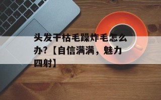 头发干枯毛躁炸毛怎么办?【自信满满，魅力四射】
