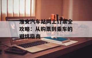淮安汽车站网上订票全攻略：从购票到乘车的避坑指南