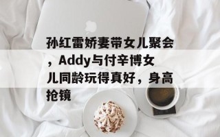 孙红雷娇妻带女儿聚会，Addy与付辛博女儿同龄玩得真好，身高抢镜