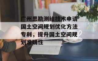 广州思勘测绘技术申请国土空间规划优化方法专利，提升国土空间规划准确性