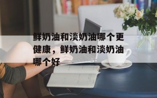 鲜奶油和淡奶油哪个更健康，鲜奶油和淡奶油哪个好