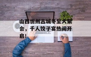 山西忻州古城冬至大聚会，千人饺子宴热闹开启！