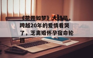 《花开如梦》大结局，跨越20年的爱情看哭了，芝离婚怀孕宿命轮回