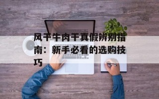 风干牛肉干真假辨别指南：新手必看的选购技巧